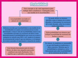 Este concepto es de vital importancia para
trabajar datos estadísticos. Catalogada como
una medida de la incertidumbre
Se puede definir en términos
sencillos, como el número de eventos
deseados, o básicamente la ocurrencia
del evento deseado, sobre los eventos
totales disponibles
Las propiedades asociadas al
cálculo de la probabilidad
Debemos recordar que la probabilidad es una medida de la
incertidumbre en cuanto a la ocurrencia de un evento
determinado. A mayor valor de la probabilidad, menor es la
incertidumbre asociada a la ocurrencia de dicho evento.
Matemáticamente la probabilidad de que ocurra un evento E
cualquiera se calcula como P(E)= m/n, siendo m el número
de ocurrencias del evento E que nos interesa, y n el número
de eventos asociados al experimento o situación de estudio
Esta fórmula básicamente parte de datos
finitos, de datos muy pequeños para poder
establecer una razón fácilmente. Esto
significa que es aplicable a una muestra
Dicha probabilidad son números que
reflejan la posibilidad de ocurrencia de
hechos o sucesos
En síntesis, la estadística es mensurable
ya que está basada en mediciones y
datos concretos. Mientras que la
probabilidad es estimativa y sirve
básicamente para saber la probabilidad
de la ocurrencia de un hecho
 