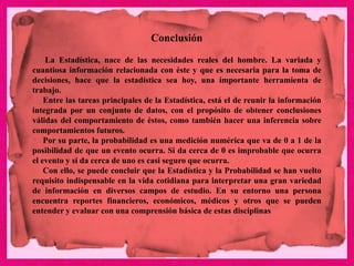 Conclusión
La Estadística, nace de las necesidades reales del hombre. La variada y
cuantiosa información relacionada con éste y que es necesaria para la toma de
decisiones, hace que la estadística sea hoy, una importante herramienta de
trabajo.
Entre las tareas principales de la Estadística, está el de reunir la información
integrada por un conjunto de datos, con el propósito de obtener conclusiones
válidas del comportamiento de éstos, como también hacer una inferencia sobre
comportamientos futuros.
Por su parte, la probabilidad es una medición numérica que va de 0 a 1 de la
posibilidad de que un evento ocurra. Si da cerca de 0 es improbable que ocurra
el evento y si da cerca de uno es casi seguro que ocurra.
Con ello, se puede concluir que la Estadística y la Probabilidad se han vuelto
requisito indispensable en la vida cotidiana para interpretar una gran variedad
de información en diversos campos de estudio. En su entorno una persona
encuentra reportes financieros, económicos, médicos y otros que se pueden
entender y evaluar con una comprensión básica de estas disciplinas
 