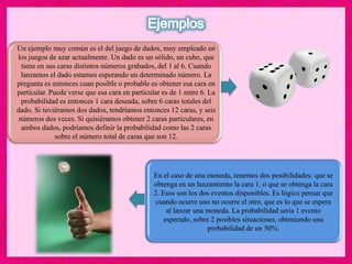 Un ejemplo muy común es el del juego de dados, muy empleado en
los juegos de azar actualmente. Un dado es un sólido, un cubo, que
tiene en sus caras distintos números grabados, del 1 al 6. Cuando
lanzamos el dado estamos esperando un determinado número. La
pregunta es entonces cuan posible o probable es obtener esa cara en
particular. Puede verse que esa cara en particular es de 1 entre 6. La
probabilidad es entonces 1 cara deseada, sobre 6 caras totales del
dado. Si tuviéramos dos dados, tendríamos entonces 12 caras, y seis
números dos veces. Si quisiéramos obtener 2 caras particulares, en
ambos dados, podríamos definir la probabilidad como las 2 caras
sobre el número total de caras que son 12.
En el caso de una moneda, tenemos dos posibilidades: que se
obtenga en un lanzamiento la cara 1, o que se obtenga la cara
2. Esos son los dos eventos disponibles. Es lógico pensar que
cuando ocurre uno no ocurre el otro, que es lo que se espera
al lanzar una moneda. La probabilidad sería 1 evento
esperado, sobre 2 posibles situaciones, obteniendo una
probabilidad de un 50%.
 