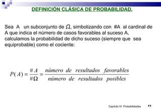 Capítulo VI: Probabilidades 11
DEFINICIÓN CLÁSICA DE PROBABILIDAD.
Sea A un subconjunto de Ω, simbolizando con #A al cardinal de
A que indica el número de casos favorables al suceso A,
calculamos la probabilidad de dicho suceso (siempre que sea
equiprobable) como el cociente:
P A
A número de resultados favorables
número de resultados posibles
( )
#
#
= =
Ω
 
