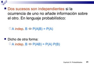 Capítulo VI: Probabilidades 21
 Dos sucesos son independientes si la
ocurrencia de uno no añade información sobre
el otro. En lenguaje probabilístico:
 A indep. B  P(A|B) = P(A)
 Dicho de otra forma:
 A indep. B  P(AB) = P(A) P(B)
 