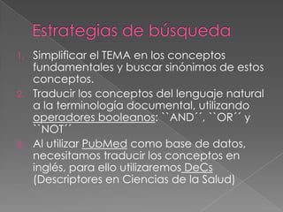 1. Simplificar el TEMA en los conceptos
   fundamentales y buscar sinónimos de estos
   conceptos.
2. Traducir los conceptos del lenguaje natural
   a la terminología documental, utilizando
   operadores booleanos: ``AND´´, ``OR´´ y
   ``NOT´´
3. Al utilizar PubMed como base de datos,
   necesitamos traducir los conceptos en
   inglés, para ello utilizaremos DeCs
   (Descriptores en Ciencias de la Salud)
 