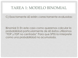 TAREA 1: MODELO BINOMIAL
C) Exactamente 60 estén correctamente evaluadas:
Binomial 3: En este caso como queremos calcular la
probabilidad particularmente de 60 éxitos utilizamos
“FDP y FDP no centrada” Para que SPSS la interprete
como una probabilidad no acumulada.
 