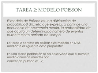TAREA 2: MODELO POISSON
El modelo de Poisson es una distribución de
probabilidad discreta que expresa, a partir de una
frecuencia de ocurrencia media, la probabilidad de
que ocurra un determinado número de eventos
durante cierto período de tiempo.
La tarea 2 consiste en aplicar este modelo en SPSS
mediante el siguiente caso propuesto:
En una cierta población se ha observado que el número
medio anual de muertes por
cáncer de pulmón es 12.
 