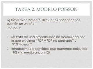 TAREA 2: MODELO POISSON
A) Haya exactamente 10 muertes por cáncer de
pulmón en un año.
Poisson 1:
1. Se trata de una probabilidad no acumulada por
lo que elegimos “FDP y FDP no centrada” y
“PDF.Poisson”
2. Introducimos la cantidad que queremos calculare
(10) y la media anual (12)
 