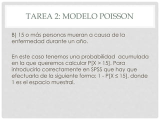 TAREA 2: MODELO POISSON
B) 15 o más personas mueran a causa de la
enfermedad durante un año.
En este caso tenemos una probabilidad acumulada
en la que queremos calcular P[X > 15]. Para
introducirlo correctamente en SPSS que hay que
efectuarla de la siguiente forma: 1 - P[X ≤ 15], donde
1 es el espacio muestral.
 