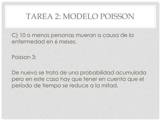 TAREA 2: MODELO POISSON
C) 10 o menos personas mueran a causa de la
enfermedad en 6 meses.
Poisson 3:
De nuevo se trata de una probabilidad acumulada
pero en este caso hay que tener en cuenta que el
período de tiempo se reduce a la mitad.
 