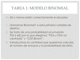 TAREA 1: MODELO BINOMIAL
A) 60 o menos estén correctamente evaluadas:
1. Llamamos Binomial1 a esta primera variable de
destino.
2. Se trata de una probabilidad acumulada
P[X ≤ 60] por lo que elegimos “FDA y FDA no
centrada” y “CDF.Binom”.
3. Introducimos la cantidad que queremos calcular,
el número de ensayos y la probabilidad de éxito.
 