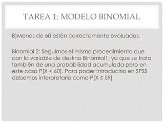 TAREA 1: MODELO BINOMIAL
B)Menos de 60 estén correctamente evaluadas.
Binomial 2: Seguimos el mismo procedimiento que
con la variable de destino Binomial1, ya que se trata
también de una probabilidad acumulada pero en
este caso P[X < 60]. Para poder introducirlo en SPSS
debemos interpretarlo como P[X ≤ 59]
 
