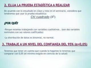 De acuerdo con lo estudiado en clase y visto en el seminario, considero que
tendremos que usar la prueba estadística
Chi cuadrado (X2)
-Porque estamos trabajando con variables cualitativas . (son dos variables
nominales con sus valores codificados)
-La distribución de datos es binomial, no normal.
Tenemos que tener en cuenta que cuando lo hagamos lo tenemos que
comparar con 0,05 (el mínimo exigido en ciencias de la salud)
 