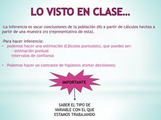 -La inferencia es sacar conclusiones de la población (N) a partir de cálculos hechos a
partir de una muestra (n) (representativa de esta).
-Para hacer inferencia:
• podemos hacer una estimación (Cálculos puntuales), que puedes ser:
- estimación puntual
-intervalos de confianza
• Podemos hacer un contraste de hipótesis (tomar decisiones)
IMPORTANTE
SABER EL TIPO DE
VARIABLE CON EL QUE
ESTAMOS TRABAJANDO
 