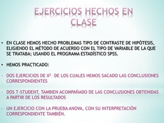 • EN CLASE HEMOS HECHO PROBLEMAS TIPO DE CONTRASTE DE HIPÓTESIS,
ELIGIENDO EL MÉTODO DE ACUERDO CON EL TIPO DE VARIABLE DE LA QUE
SE TRATABA; USANDO EL PROGRAMA ESTADÍSTICO SPSS.
• HEMOS PRACTICADO:
– DOS EJERCICIOS DE X2 DE LOS CUALES HEMOS SACADO LAS CONCLUSIONES
CORRESPONDIENTES
– DOS T-STUDENT, TAMBIEN ACOMPAÑADO DE LAS CONCLUSIONES OBTENIDAS
A PARTIR DE LOS RESULTADOS
– UN EJERCICIO CON LA PRUEBA ANOVA, CON SU INTERPRETACIÓN
CORRESPONDIENTE TAMBIÉN.
 