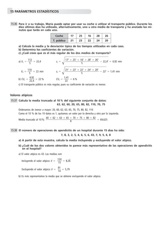15 PARÁMETROS ESTADÍSTICOS
Para ir a su trabajo, María puede optar por usar su coche o utilizar el transporte público. Durante los
diez últimos días ha utilizado, alternativamente, uno u otro medio de transporte y ha anotado los mi-
nutos que tarda en cada uno.
a) Calcula la media y la desviación típica de los tiempos utilizados en cada caso.
b) Determina los coeficientes de variación.
c) ¿Cuál crees que es el más regular de los dos medios de transporte?
a) x៮C ϭ ᎏ
11
5
2
ᎏ ϭ 22,4 sC ϭ Ί๶๶Ϫ 22,๶42
๶ϭ 4,92 min
x៮P ϭ ᎏ
11
5
0
ᎏ ϭ 22 min sP ϭ Ί๶๶Ϫ 222
๶ϭ 1,41 min
b) CVC ϭ ᎏ
4
2
,
2
9
,
2
4
ᎏ ϭ 22 % CVP ϭ ᎏ
1
2
,4
2
1
ᎏ ϭ 6 %
c) El transporte público es más regular, pues su coeficiente de variación es menor.
Valores atípicos
Calcula la media truncada al 10 % del siguiente conjunto de datos:
63, 62, 60, 20, 65, 80, 82, 110, 70, 75
Ordenamos de menor a mayor: 20, 60, 62, 63, 65, 70, 75, 80, 82, 110
Como el 10 % de los 10 datos es 1, quitamos un valor por la derecha y otro por la izquierda.
Media truncada al 10 %: ϭ 69,625
El número de operaciones de apendicitis de un hospital durante 15 días ha sido:
7, 8, 3, 2, 5, 4, 6, 5, 6, 43, 7, 9, 5, 6, 8
a) A partir de esta muestra, calcula la media incluyendo y excluyendo el valor atípico.
b) ¿Cuál de los dos valores obtenidos te parece más representativo de las operaciones de apendicitis
en el hospital?
a) El valor atípico es 43. Las medias son:
Incluyendo el valor atípico: x៮ ϭ ᎏ
1
1
2
5
4
ᎏ ϭ 8,26w
Excluyendo el valor atípico: x៮ ϭ ᎏ
8
1
1
4
ᎏ ϭ 5,79
b) Es más representativa la media que se obtiene excluyendo el valor atípico.
15.38
60 ϩ 62 ϩ 63 ϩ 65 ϩ 70 ϩ 75 ϩ 80 ϩ 82
ᎏᎏᎏᎏᎏ
8
15.37
212
ϩ 232
ϩ 222
ϩ 242
ϩ 202
ᎏᎏᎏᎏ
5
172
ϩ 252
ϩ 162
ϩ 282
ϩ 262
ᎏᎏᎏᎏ
5
15.36
Coche 17 25 16 28 26
T. público 21 23 22 24 20
 