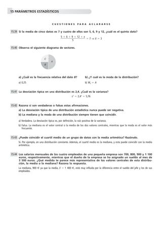 15 PARÁMETROS ESTADÍSTICOS
C U E S T I O N E S P A R A A C L A R A R S E
Si la media de cinco datos es 7 y cuatro de ellos son 5, 6, 9 y 12, ¿cuál es el quinto dato?
ϭ 7 ⇒ x៮ ϭ 3
Observa el siguiente diagrama de sectores.
a) ¿Cuál es la frecuencia relativa del dato B? b) ¿Y cuál es la moda de la distribución?
a) 0,25 b) Mo ϭ A
La desviación típica en una distribución es 2,4. ¿Cuál es la varianza?
s2
ϭ 2,42
ϭ 5,76
Razona si son verdaderas o falsas estas afirmaciones.
a) La desviación típica de una distribución estadística nunca puede ser negativa.
b) La mediana y la moda de una distribución siempre tienen que coincidir.
a) Verdadera. La desviación típica es, por definición, la raíz positiva de la varianza.
b) Falsa. La mediana es el valor central o la media de los dos valores centrales, mientras que la moda es el valor más
frecuente.
¿Puede coincidir el cuartil medio de un grupo de datos con la media aritmética? Razónalo.
Sí. Por ejemplo, en una distribución constante. Además, el cuartil medio es la mediana, y esta puede coincidir con la media
aritmética.
Los salarios mensuales de los cuatro empleados de una pequeña empresa son 700, 800, 900 y 1 100
euros, respectivamente, mientras que el dueño de la empresa se ha asignado un sueldo al mes de
3 500 euros. ¿Qué medida te parece más representativa de los valores centrales de esta distribu-
ción, la media o la mediana? Razona la respuesta.
La mediana, 900 € ya que la media, x៮ ϭ 1 400 €, está muy influida por la diferencia entre el sueldo del jefe y los de sus
empleados.
15.44
15.43
15.42
15.41
15.40
5 ϩ 6 ϩ 9 ϩ 12 ϩ x
ᎏᎏᎏ
5
15.39
A
B
C
 