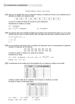 15 PARÁMETROS ESTADÍSTICOS
P R O B L E M A S P A R A A P L I C A R
Arturo se ha medido diez veces su frecuencia cardiaca, en latidos por minuto, y los resultados que ha
obtenido se reflejan en la siguiente tabla.
a) ¿Cuál es la media de latidos por minuto de estas mediciones?
b) Determina la mediana y la moda.
a) x៮ ϭ 77 latidos/min
b) M ϭ ᎏ
77 ϩ
2
79
ᎏ ϭ 78 latidos/min Mo ϭ 82 latidos/min
Las notas de Julia en los controles de Inglés que ha hecho en esta evaluación han sido 2, 4, 5, 6 y 6, pero
todavía tiene que hacer un último control. ¿Qué nota debe sacar para que la media de todos sea un 5?
ϭ 5
x ϩ 23 ϭ 30
x៮ ϭ 7
En una prueba de 100 metros lisos, la profesora de Educación Física ha cronometrado los siguientes
tiempos, en segundos, de sus alumnos.
11,6 13,8 14,4 14,2 12,6 14,5 11,9 16,1
11,4 12,9 12,3 15,4 11,6 13,7 14,4 12,5
a) Calcula la media, la mediana y la moda de los tiempos.
b) Determina el rango.
a) x៮ ϭ 13,33 s Es bimodal: Mo ϭ 11,6 s y Mo ϭ 14,4 s M ϭ ᎏ
12,9 ϩ
2
13,7
ᎏ ϭ 13,3 s
b) Rango ϭ 16,1 Ϫ 11,4 ϭ 4,7 s
La distribución de los sueldos de los 60 empleados de una empresa se refleja en esta tabla.
a) Halla el sueldo medio de los empleados de la empresa, la mediana y la moda.
b) Calcula el rango y la desviación típica.
a) x៮ ϭ 1 340 € Mo ϭ 1 350 € M ϭ 1 350 €
b) Rango ϭ 1 950 Ϫ 750 ϭ 1 200 € s ϭ 350,57 €
15.50
15.49
2 ϩ 4 ϩ 5 ϩ 6 ϩ 6 ϩ x
ᎏᎏᎏ
6
15.48
15.47
70 82 77 74 80 81 72 79 82 73
Euros xi fi
600 р s Ͻ 900 750 8
900 р s Ͻ 1 200 1 050 12
1 200 р s Ͻ 1 500 1 350 20
1 500 р s Ͻ 1 800 1 650 14
1 800 р s Ͻ 2 100 1 950 14
Euros N.o
de empleados
600 р s Ͻ 900 8
900 р s Ͻ 1 200 12
1 200 р s Ͻ 1 500 20
1 500 р s Ͻ 1 800 14
1 800 р s Ͻ 2 100 6
 