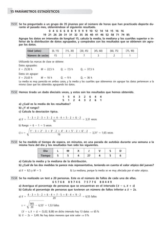 15 PARÁMETROS ESTADÍSTICOS
Se ha preguntado a un grupo de 35 jóvenes por el número de horas que han practicado deporte du-
rante el pasado mes, obteniéndose el siguiente resultado.
0 4 6 6 6 8 8 9 9 9 9 10 12 14 14 15 16 16
19 21 26 28 31 31 32 35 36 40 41 46 52 58 71 74 85
Agrupa los datos en intervalos de longitud 15, calcula la media, la mediana y los cuartiles superior e in-
ferior de la distribución de datos agrupados, y compáralos con los resultados que se obtienen sin agru-
par los datos.
Utilizando las marcas de clase se obtiene:
Datos agrupados:
x៮ ϭ 25,93 h M ϭ 22,5 h Q1 ϭ 7,5 h Q3 ϭ 37,5 h
Datos sin agrupar:
x៮ ϭ 25,63 h M ϭ 16 h Q1 ϭ 9 h Q3 ϭ 36 h
La media es muy parecida en ambos casos, y la media y los cuartiles que obtenemos sin agrupar los datos pertenecen a la
misma clase que los obtenidos agrupando los datos.
Hemos tirado un dado dieciséis veces, y estos son los resultados que hemos obtenido.
1 5 4 3 2 6 4 4
5 1 2 4 3 2 6 1
a) ¿Cuál es la media de los resultados?
b) ¿Y el rango?
c) Calcula la desviación típica.
a) x៮ ϭ ϭ 3,31 veces
b) Rango ϭ 6 Ϫ 1 ϭ 5 veces
c) s ϭ Ί๶๶๶Ϫ 3,3๶12
ϭ 1,65 veces
Se ha medido el tiempo de espera, en minutos, en una parada de autobús durante una semana a la
misma hora del día y los resultados han sido los siguientes.
a) Calcula la media y la mediana de la distribución.
b) ¿Cuál de las dos medidas te parece más representativa, teniendo en cuenta el valor atípico del jueves?
a) x៮ ϭ 8,5 y M ϭ 5 b) La mediana, porque la media se ve muy afectada por el valor atípico.
Se ha realizado un test a 20 personas. Este es el número de fallos de cada una de ellas.
6 5 7 6 8 8 9 7 4 6 7 5 7 7 6 8 8 4 4 9
a) Averigua el porcentaje de personas que se encuentran en el intervalo ( x ؊ s, x ؉ s)
b) Calcula el porcentaje de personas que tuvieron un número de fallos inferior a x ؊ 2s.
a) x៮ ϭ ϭ 6,55 fallos
s ϭ Ίᎏ
9
2
0
0
5
ᎏ Ϫ๶6,552
๶ϭ 1,53 fallos
( x៮ Ϫ s, x៮ ϩ s) ϭ (5,02; 8,08) en dicho intervalo hay 13 datos ⇒ 65 %
b) x៮ Ϫ 2s ϭ 3,49. No hay datos menores que este valor ⇒ 0 %
4 и 3 ϩ 5 и 2 ϩ 6 и 4 ϩ 7 и 5 ϩ 8 и 4 ϩ 9 и 2
ᎏᎏᎏᎏᎏ
20
15.54
15.53
12
и 3 ϩ 22
и 3 ϩ 32
и 2 ϩ 42
и 4 ϩ 52
и 2 ϩ 62
и 2
ᎏᎏᎏᎏᎏᎏ
16
1 и 3 ϩ 2 и 3 ϩ 3 и 2 ϩ 4 и 4 ϩ 5 и 2 ϩ 6 и 2
ᎏᎏᎏᎏᎏ
16
15.52
15.51
Edad (años) [0, 15) [15, 30) [30, 45) [45, 60) [60, 75) [75, 90)
Número de socios 15 7 7 3 2 1
Día L M X J V S D
Tiempo 5 5 4 27 4 5 6
 