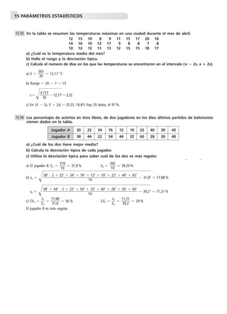 15 PARÁMETROS ESTADÍSTICOS
En la tabla se resumen las temperaturas máximas en una ciudad durante el mes de abril.
12 15 10 18 19 11 15 17 20 16
14 10 10 12 11 19 18 18 17 18
10 12 12 11 13 12 15 15 18 17
a) ¿Cuál es la temperatura media del mes?
b) Halla el rango y la desviación típica.
c) Calcula el número de días en los que las temperaturas se encontraron en el intervalo (x ؊ 2s, x ؉ 2s).
a) x៮ ϭ ᎏ
3
3
6
0
5
ᎏ ϭ 12,17 ЊC
b) Rango ϭ 20 Ϫ 7 ϭ 13
s ϭ Ίᎏ
4
3
7
0
73
ᎏ๶Ϫ 12,1๶72
๶ϭ3,32
c) En (x៮ Ϫ 2s, x៮ ϩ 2s) ϭ (5,53; 18,81) hay 29 datos, el 97 %.
Los porcentajes de aciertos en tiros libres, de dos jugadores en los diez últimos partidos de baloncesto
vienen dados en la tabla.
a) ¿Cuál de los dos tiene mejor media?
b) Calcula la desviación típica de cada jugador.
c) Utiliza la desviación típica para saber cuál de los dos es más regular.
a) El jugador B, x៮A ϭ ᎏ
3
1
1
0
8
ᎏ ϭ 31,8 % x៮B ϭ ᎏ
3
1
9
0
2
ᎏ ϭ 39,20 %
b) sA ϭ Ί๶๶๶๶Ϫ 31,๶82
๶ϭ 17,88 %
sB ϭ Ί๶๶๶๶Ϫ 39,๶22
๶ϭ 11,21 %
c) CVA ϭ ᎏ
x៮
sA
A
ᎏ ϭ ᎏ
1
3
7
1
,8
,8
8
ᎏ ϭ 56 % CVB ϭ ᎏ
x៮
sB
B
ᎏ ϭ ᎏ
1
3
1
9
,2
,2
1
ᎏ ϭ 29 %
El jugador B es más regular.
382
ϩ 442
и 2 ϩ 222
ϩ 542
ϩ 322
ϩ 602
ϩ 282
ϩ 302
ϩ 402
ᎏᎏᎏᎏᎏᎏᎏ
10
302
и 2 ϩ 222
ϩ 342
ϩ 762
ϩ 122
ϩ 102
ϩ 222
ϩ 402
ϩ 422
ᎏᎏᎏᎏᎏᎏᎏ
10
15.56
15.55
Jugador A 30 22 34 76 12 10 22 40 30 42
Jugador B 38 44 22 54 44 32 60 28 30 40
 