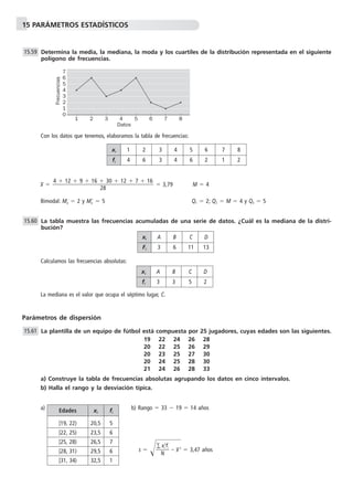 15 PARÁMETROS ESTADÍSTICOS
Determina la media, la mediana, la moda y los cuartiles de la distribución representada en el siguiente
polígono de frecuencias.
Con los datos que tenemos, elaboramos la tabla de frecuencias:
x៮ ϭ ϭ 3,79 M ϭ 4
Bimodal: Mo ϭ 2 y MoЈ ϭ 5 Q1 ϭ 2; Q2 ϭ M ϭ 4 y Q3 ϭ 5
La tabla muestra las frecuencias acumuladas de una serie de datos. ¿Cuál es la mediana de la distri-
bución?
Calculamos las frecuencias absolutas:
La mediana es el valor que ocupa el séptimo lugar, C.
Parámetros de dispersión
La plantilla de un equipo de fútbol está compuesta por 25 jugadores, cuyas edades son las siguientes.
19 22 24 26 28
20 22 25 26 29
20 23 25 27 30
20 24 25 28 30
21 24 26 28 33
a) Construye la tabla de frecuencias absolutas agrupando los datos en cinco intervalos.
b) Halla el rango y la desviación típica.
a) b) Rango ϭ 33 Ϫ 19 ϭ 14 años
s ϭ Ίᎏ
∑
N
xi
2
fi
ᎏ Ϫ๶x៮2
๶ϭ 3,47 años
15.61
15.60
4 ϩ 12 ϩ 9 ϩ 16 ϩ 30 ϩ 12 ϩ 7 ϩ 16
ᎏᎏᎏᎏᎏ
28
15.59
xi 1 2 3 4 5 6 7 8
fi 4 6 3 4 6 2 1 2
xi A B C D
Fi 3 6 11 13
xi A B C D
fi 3 3 5 2
Edades xi fi
[19, 22) 20,5 5
[22, 25) 23,5 6
[25, 28) 26,5 7
[28, 31) 29,5 6
[31, 34) 32,5 1
1
7
1
5
2 3 4 5 6 7 8
6
4
2
3
0
Datos
Frecuencias
 