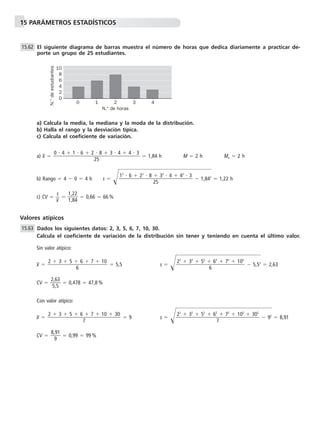 15 PARÁMETROS ESTADÍSTICOS
El siguiente diagrama de barras muestra el número de horas que dedica diariamente a practicar de-
porte un grupo de 25 estudiantes.
a) Calcula la media, la mediana y la moda de la distribución.
b) Halla el rango y la desviación típica.
c) Calcula el coeficiente de variación.
a) x៮ ϭ ϭ 1,84 h M ϭ 2 h Mo ϭ 2 h
b) Rango ϭ 4 Ϫ 0 ϭ 4 h s ϭ Ί๶๶Ϫ 1,8๶42
๶ϭ 1,22 h
c) CV ϭ ᎏ
x៮
s
ᎏ ϭ ᎏ
1
1
,
,
2
8
2
4
ᎏ ϭ 0,66 ϭ 66 %
Valores atípicos
Dados los siguientes datos: 2, 3, 5, 6, 7, 10, 30.
Calcula el coeficiente de variación de la distribución sin tener y teniendo en cuenta el último valor.
Sin valor atípico:
x៮ ϭ ϭ 5,5 s ϭ Ί๶๶Ϫ 5,5๶2
๶ϭ 2,63
CV ϭ ᎏ
2
5
,6
,5
3
ᎏ ϭ 0,478 ϭ 47,8 %
Con valor atípico:
x៮ ϭ ϭ 9 s ϭ Ί๶๶๶Ϫ 92
๶ϭ 8,91
CV ϭ ᎏ
8,
9
91
ᎏ ϭ 0,99 ϭ 99 %
22
ϩ 32
ϩ 52
ϩ 62
ϩ 72
ϩ 102
ϩ 302
ᎏᎏᎏᎏ
7
2 ϩ 3 ϩ 5 ϩ 6 ϩ 7 ϩ 10 ϩ 30
ᎏᎏᎏᎏ
7
22
ϩ 32
ϩ 52
ϩ 62
ϩ 72
ϩ 102
ᎏᎏᎏᎏ
6
2 ϩ 3 ϩ 5 ϩ 6 ϩ 7 ϩ 10
ᎏᎏᎏ
6
15.63
12
и 6 ϩ 22
и 8 ϩ 32
и 4 ϩ 42
и 3
ᎏᎏᎏᎏ
25
0 и 4 ϩ 1 и 6 ϩ 2 и 8 ϩ 3 и 4 ϩ 4 и 3
ᎏᎏᎏᎏᎏ
25
15.62
0 1 2 3 4
2
4
6
0
8
N.° de horas
N.°deestudiantes
10
 
