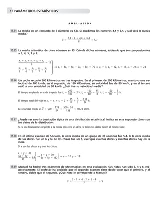 15 PARÁMETROS ESTADÍSTICOS
A M P L I A C I Ó N
La media de un conjunto de 6 números es 5,8. Si añadimos los números 4,4 y 6,4, ¿cuál será la nueva
media?
x៮ ϭ ϭ 5,7
La media aritmética de cinco números es 15. Calcula dichos números, sabiendo que son proporcionales
a 1, 4, 5, 7 y 8.
ϭ 15
⇒ x1 ϩ 4x1 ϩ 5x1 ϩ 7x1 ϩ 8x1 ϭ 75 ⇒ x1 ϭ 3, x2 ϭ 12, x3 ϭ 15, x4 ϭ 21, x5 ϭ 24
ᎏ
x
1
1
ᎏ ϭ ᎏ
x
4
2
ᎏ ϭ ᎏ
x
5
3
ᎏ ϭ ᎏ
x
7
4
ᎏ ϭ ᎏ
x
8
5
ᎏ
Un coche recorrió 500 kilómetros en tres trayectos. En el primero, de 200 kilómetros, mantuvo una ve-
locidad de 100 km/h; en el segundo, de 150 kilómetros, su velocidad fue de 80 km/h, y en el tercero
rodó a una velocidad de 90 km/h. ¿Cuál fue su velocidad media?
El tiempo empleado en cada trayecto fue t1 ϭ ᎏ
2
1
0
0
0
0
ᎏ ϭ 2 h; t2 ϭ ᎏ
1
8
5
0
0
ᎏ ϭ ᎏ
1
8
5
ᎏ h; t3 ϭ ᎏ
1
9
5
0
0
ᎏ ϭ ᎏ
5
3
ᎏ h.
El tiempo total del viaje es t1 ϩ t2 ϩ t3 ϭ 2 ϩ ᎏ
1
8
5
ᎏ ϩ ᎏ
5
3
ᎏ ϭ ᎏ
1
2
3
4
3
ᎏ h.
La velocidad media es v៮ ϭ 500 Ϻ ᎏ
1
2
3
4
3
ᎏ ϭ ᎏ
500
13
и
3
24
ᎏ ϭ 90,23 km/h.
¿Puede ser cero la desviación típica de una distribución estadística? Indica en este supuesto cómo son
los datos de la distribución.
Sí, si las desviaciones respecto a la media son cero, es decir, si todos los datos tienen el mismo valor.
En el último examen de Sociales, la nota media de un grupo de 30 alumnos fue 5,4. Si la nota media
de las chicas fue un 6 y la de los chicos fue un 5, averigua cuántas chicas y cuántos chicos hay en la
clase.
Si x son las chicas e y son los chicos:
·⇒ · ⇒ x ϭ 12, y ϭ 18
Manuel ha hecho tres exámenes de Matemáticas en esta evaluación. Sus notas han sido 3, 4 y 6, res-
pectivamente. El profesor ha decidido que el segundo examen tiene doble valor que el primero, y el
tercero, doble que el segundo. ¿Qué nota le corresponde a Manuel?
x៮ ϭ ϭ 5
3 и 1 ϩ 4 и 2 ϩ 6 и 4
ᎏᎏᎏ
7
15.69
x ϩ y ϭ 30
6x ϩ 5y ϭ 162
x ϩ y ϭ 30
ᎏ
6x
3
ϩ
0
5y
ᎏ ϭ 5,4
15.68
15.67
15.66
x1 ϩ x2 ϩ x3 ϩ x4 ϩ x5
ᎏᎏᎏ
5
15.65
5,8 и 6 ϩ 4,4 ϩ 6,4
ᎏᎏᎏ
8
15.64
·
 
