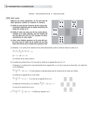 15 PARÁMETROS ESTADÍSTICOS
P A R A I N T E R P R E T A R Y R E S O L V E R
Siete cartas
Observa las cartas siguientes, en las que dos de
ellas aparecen vueltas sin mostrar su número.
a) Halla la suma de los números de las cartas des-
conocidas sabiendo que la media aritmética de
todas las cartas es 4.
b) Halla el valor de cada una de las cartas desco-
nocidas si se sabe, además, que las medias de
las tres filas son 3,5; 4 y 4,5, aunque no nece-
sariamente en este orden
c) ¿Qué valor debería aparecer en la carta del cen-
tro para que el valor de la media de esa fila
fuera dos tercios de la media de la primera fila?
a) Llamemos S a la suma de los números de las cartas desconocidas. Como la media de todas las cartas es 4,
ϭ 4
22 ϩ S ϭ 28 ⇒ S ϭ 6
Los números de las cartas suman 6.
b) La media de la primera fila es 4,5, por tanto la media de la segunda fila será 3,5 ó 4.
Si llamamos x al número de la carta desconocida de la segunda fila e y a la de la carta de la tercera fila, si la media fue-
ra 3,5 tendríamos:
ᎏ
4 ϩ
3
x ϩ 3
ᎏ ϭ 3,5 ⇒ x ϭ 3,5 esta solución es absurda puesto que los números de las cartas son enteros.
La media de la segunda fila es 4, por tanto:
ᎏ
4 ϩ
3
x ϩ 3
ᎏ ϭ 4 ⇒ x ϭ 5 La carta de la segunda fila es un 5.
La media de la tercera fila es 3,5. Entonces: ᎏ
6 ϩ
2
y
ᎏ ϭ 3,5 ⇒ y ϭ 1
La carta de la tercera fila es un as.
c) ᎏ
4 ϩ
3
x ϩ 3
ᎏ ϭ ᎏ
2
3
ᎏ и 4,5 ⇒ x ϭ 2 Tendría que aparecer un 2.
4 ϩ 5 ϩ 4 ϩ 3 ϩ 6 ϩ S
ᎏᎏᎏ
7
15.70
4
4
6
5
3
4
4
6
5
3
4 5
6 1
4 5 3
 