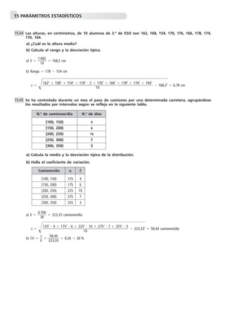15 PARÁMETROS ESTADÍSTICOS
Las alturas, en centímetros, de 10 alumnos de 3.º de ESO son 162, 168, 154, 170, 176, 166, 178, 174,
170, 164.
a) ¿Cuál es la altura media?
b) Calcula el rango y la desviación típica.
a) x៮ ϭ ᎏ
1
1
6
0
82
ᎏ ϭ 168,2 cm
b) Rango ϭ 178 Ϫ 154 cm
s ϭ Ί๶๶๶๶Ϫ 168๶,22
๶ϭ 6,78 cm
Se ha controlado durante un mes el paso de camiones por una determinada carretera, agrupándose
los resultados por intervalos según se refleja en la siguiente tabla.
a) Calcula la media y la desviación típica de la distribución.
b) Halla el coeficiente de variación.
a) x៮ ϭ ᎏ
6
3
7
0
00
ᎏ ϭ 223,33 camiones/día
s ϭ Ί๶๶๶๶Ϫ 223๶,332
๶ϭ 58,44 camiones/día
b) CV ϭ ᎏ
x៮
s
ᎏ ϭ ᎏ
2
5
2
8
3
,4
,3
4
3
ᎏ ϭ 0,26 ϭ 26 %
1252
и 4 ϩ 1752
и 6 ϩ 2252
и 10 ϩ 2752
и 7 ϩ 3252
и 3
ᎏᎏᎏᎏᎏᎏ
10
15.A5
1622
ϩ 1682
ϩ 1542
ϩ 1702
и 2 ϩ 1762
ϩ 1662
ϩ 1782
ϩ 1742
ϩ 1642
ᎏᎏᎏᎏᎏᎏᎏᎏ
10
15.A4
N.o
de camiones/día N.o
de días
[100, 150) 4
[150, 200) 6
[200, 250) 10
[250, 300) 7
[300, 350) 3
Camiones/día xi fi
[100, 150) 125 4
[150, 200) 175 6
[200, 250) 225 10
[250, 300) 275 7
[300, 350) 325 3
 