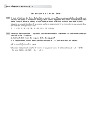 15 PARÁMETROS ESTADÍSTICOS
R E S O L U C I Ó N D E P R O B L E M A S
Al abrir la biblioteca del Centro Cultural de un pueblo, entran 11 personas cuya edad media es 32 años.
Una hora más tarde, no había salido nadie y habían entrado 7 personas más, siendo ahora 39 años la edad
media. Entonces, entra un joven y la edad media se reduce a 38 años. ¿Cuántos años tiene el joven?
Calculamos las sumas de las edades de las personas que hay en cada momento. De los incrementos de estas sumas se dedu-
ce la edad de la última persona que entra.
32 и 11 ϭ 352; 39 и 18 ϭ 702; 38 и 19 ϭ 722; 722 Ϫ 702 ϭ 20 años
Un equipo de fútbol tiene 11 jugadores y su talla media es de 1,74 metros. La talla media del equipo
contrario es de 1,76 metros.
a) ¿Cuál es la talla media del conjunto de los dos equipos?
b) Al salir el árbitro, la talla media de todos asciende a 1,76. ¿Cuál es la talla del árbitro?
a) h៮ ϭ ϭ 1,75 m
b) Cuando el árbitro sale a la pista hay 23 personas en total, siendo la suma de la talla de todos: 23 и 1,76 ϭ 40,48 m
Por tanto, el árbitro mide 40,48 Ϫ 38,5 ϭ 1,98 m.
11 и 1,74 ϩ 11 и 1,76
ᎏᎏᎏ
22
15.20
15.19
 