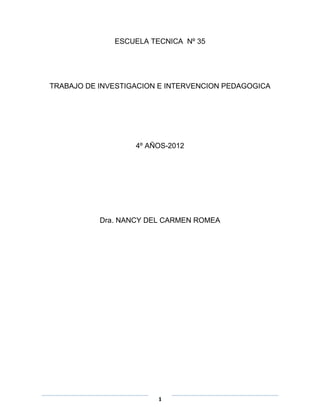 ESCUELA TECNICA Nº 35




TRABAJO DE INVESTIGACION E INTERVENCION PEDAGOGICA




                   4º AÑOS-2012




           Dra. NANCY DEL CARMEN ROMEA




                        1
 