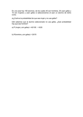 En una aula hay 100 alumnos, de los cuales 40 son hombres, 30 usan gafas y
15 son mujeres y usan gafas si seleccionamos al azar un alumno de dicho
curso.

a)¿Cuál es la probabilidad de que sea mujer y no use gafas?

b)Si sabemos que el alumno seleccionado no usa gafas, ¿Qué probabilidad
hay que sea hombre?

a) P (mujer y sin gafas) = 45/100 = 9/20



b) P(hombre y sin gafas) = 25/70
 