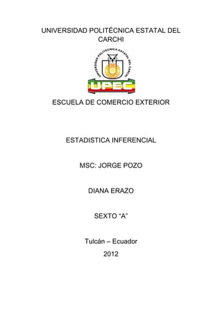 UNIVERSIDAD POLITÉCNICA ESTATAL DEL
              CARCHI




  ESCUELA DE COMERCIO EXTERIOR




      ESTADISTICA INFERENCIAL


         MSC: JORGE POZO


           DIANA ERAZO


             SEXTO ―A‖


          Tulcán – Ecuador
               2012
 