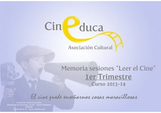 Memoria sesiones “Leer el Cine”

1er Trimestre
Curso 2013-14

Asociación Cultural Cineduca
Glorieta de las Amazonas, 24 4ºB – 28341 Valdemoro
(Madrid)
Tl.: 91 000 41 20 - www.cineduca.org

 