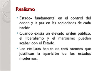 Realismo   Estado- fundamental en el control del orden y la paz en las sociedades de cada nación  Cuando exista un elevado orden público, el liberalismo y el marxismo pueden acabar con el Estado. Los realistas hablan de tres razones que justifican la aparición de los estados modernos: 