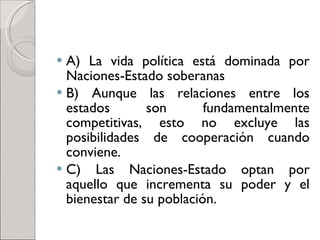 A) La vida política está dominada por Naciones-Estado soberanas B) Aunque las relaciones entre los estados son fundamentalmente competitivas, esto no excluye las posibilidades de cooperación cuando conviene. C) Las Naciones-Estado optan por aquello que incrementa su poder y el bienestar de su población. 
