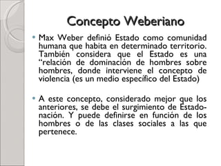 Concepto Weberiano Max Weber definió Estado como comunidad humana que habita en determinado territorio. También considera que el Estado es una “relación de dominación de hombres sobre hombres, donde interviene el concepto de violencia (es un medio específico del Estado) A este concepto, considerado mejor que los anteriores, se debe el surgimiento de Estado-nación. Y puede definirse en función de los hombres o de las clases sociales a las que pertenece. 