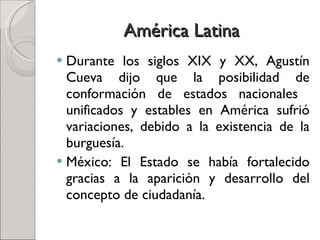 América Latina Durante los siglos XIX y XX, Agustín Cueva dijo que la posibilidad de conformación de estados nacionales  unificados y estables en América sufrió variaciones, debido a la existencia de la burguesía.  México: El Estado se había fortalecido gracias a la aparición y desarrollo del concepto de ciudadanía. 