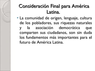 Consideración Final para América Latina.  La comunidad de origen, lenguaje, cultura de los pobladores, sus riquezas naturales y la asociación democrática que comparten sus ciudadanos, son sin duda los fundamentos más importantes para el futuro de América Latina.  