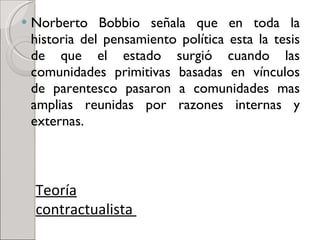 Norberto Bobbio señala que en toda la historia del pensamiento política esta la tesis de que el estado surgió cuando las comunidades primitivas basadas en vínculos de parentesco pasaron a comunidades mas amplias reunidas por razones internas y externas. Teoría contractualista  