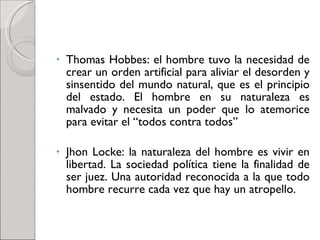 Thomas Hobbes: el hombre tuvo la necesidad de crear un orden artificial para aliviar el desorden y sinsentido del mundo natural, que es el principio del estado. El hombre en su naturaleza es malvado y necesita un poder que lo atemorice para evitar el “todos contra todos” Jhon Locke: la naturaleza del hombre es vivir en libertad. La sociedad política tiene la finalidad de ser juez. Una autoridad reconocida a la que todo hombre recurre cada vez que hay un atropello. 