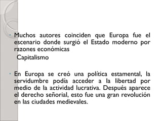 Muchos autores coinciden que Europa fue el escenario donde surgió el Estado moderno por razones económicas  Capitalismo En Europa se creó una política estamental, la servidumbre podía acceder a la libertad por medio de la actividad lucrativa. Después aparece el derecho señorial, esto fue una gran revolución en las ciudades medievales. 