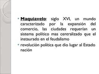 Maquiavelo : siglo XVI, un mundo caracterizado por la expansión del comercio, las ciudades requerían un sistema político mas centralizado que el instaurado en el feudalismo  revolución política que dio lugar al Estado nación 