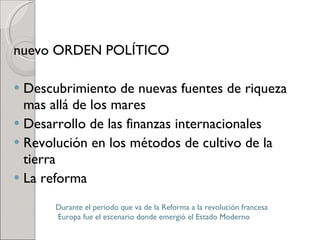 nuevo ORDEN POLÍTICO Descubrimiento de nuevas fuentes de riqueza mas allá de los mares Desarrollo de las finanzas internacionales Revolución en los métodos de cultivo de la tierra La reforma Durante el periodo que va de la Reforma a la revolución francesa  Europa fue el escenario donde emergió el Estado Moderno 