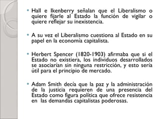 Hall e Ikenberry señalan que el Liberalismo o quiere fijarle al Estado la función de vigilar o quiere reflejar su inexistencia.  A su vez el Liberalismo cuestiona al Estado en su papel en la economía capitalista.  Herbert Spencer (1820-1903) afirmaba que si el Estado no existiera, los individuos desarrollados se asociarían sin ninguna restricción, y esto sería útil para el principio de mercado.  Adam Smith decía que la paz y la administración de la justicia requieren de una presencia del Estado como figura política que ofrece resistencia en  las demandas capitalistas poderosas.  