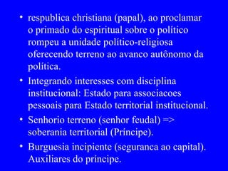 respublica christiana (papal), ao proclamar o primado do espiritual sobre o político rompeu a unidade político-religiosa oferecendo terreno ao avanco autônomo da política. Integrando interesses com disciplina institucional: Estado para associacoes pessoais para Estado territorial institucional. Senhorio terreno (senhor feudal) => soberania territorial (Príncipe). Burguesia incipiente (seguranca ao capital). Auxiliares do príncipe. 