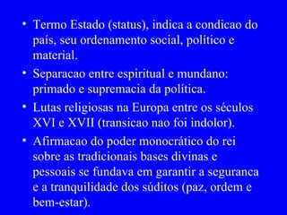 Termo Estado (status), indica a condicao do país, seu ordenamento social, político e material. Separacao entre espiritual e mundano: primado e supremacia da política. Lutas religiosas na Europa entre os séculos XVI e XVII (transicao nao foi indolor). Afirmacao do poder monocrático do rei sobre as tradicionais bases divinas e pessoais se fundava em garantir a seguranca e a tranquilidade dos súditos (paz, ordem e bem-estar). 