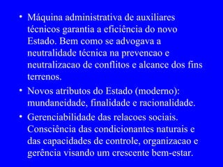 Máquina administrativa de auxiliares técnicos garantia a eficiência do novo Estado. Bem como se advogava a neutralidade técnica na prevencao e neutralizacao de conflitos e alcance dos fins terrenos. Novos atributos do Estado (moderno): mundaneidade, finalidade e racionalidade. Gerenciabilidade das relacoes sociais. Consciência das condicionantes naturais e das capacidades de controle, organizacao e gerência visando um crescente bem-estar. 