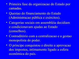 Primeira fase da organizacao do Estado por camadas. Questao do financiamento do Estado (Administracao pública e exércitos). Categorias sociais em assembléia decidiam e condicionavam ajudas ao Estado (conselhos). Contraditório com a centralizacao e a gestao monopolísta do poder. O príncipe conquistou o direito a aprovacao dos impostos, intimamente ligado a esfera econômica do país. 