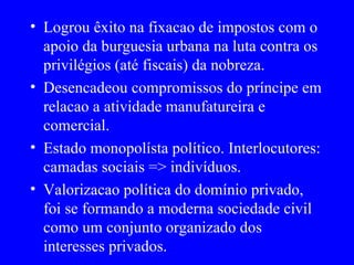 Logrou êxito na fixacao de impostos com o apoio da burguesia urbana na luta contra os privilégios (até fiscais) da nobreza. Desencadeou compromissos do príncipe em relacao a atividade manufatureira e comercial. Estado monopolísta político. Interlocutores: camadas sociais => indivíduos. Valorizacao política do domínio privado, foi se formando a moderna sociedade civil como um conjunto organizado dos interesses privados. 