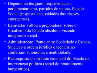 Hegemonia burguesa: representacao, parlamentarismo, partidos de massa, Estado Social (resposta necessidades das classes emergentes). Bem-estar voltou a preponderar sobre o fiscalismo do Estado absoluto, visando integracao social. Administracao. Ponte entre Sociedade e Estado. Sujeicao a ordem jurídica e tecnicismo conferiam autonomia e neutralidade. Reconquista do atributo essencial do Estado de intervencao política (papel do renascimento burocrático). 