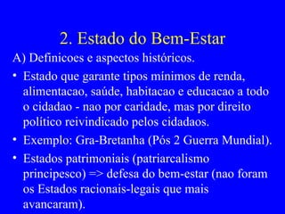 2. Estado do Bem-Estar A) Definicoes e aspectos históricos. Estado que garante tipos mínimos de renda, alimentacao, saúde, habitacao e educacao a todo o cidadao - nao por caridade, mas por direito político reivindicado pelos cidadaos. Exemplo: Gra-Bretanha (Pós 2 Guerra Mundial). Estados patrimoniais (patriarcalismo principesco) => defesa do bem-estar (nao foram os Estados racionais-legais que mais avancaram). 