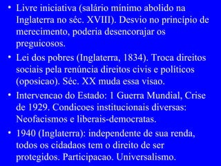 Livre iniciativa (salário mínimo abolido na Inglaterra no séc. XVIII). Desvio no princípio de merecimento, poderia desencorajar os preguicosos. Lei dos pobres (Inglaterra, 1834). Troca direitos sociais pela renúncia direitos civis e políticos (oposicao). Séc. XX muda essa visao. Intervencao do Estado: 1 Guerra Mundial, Crise de 1929. Condicoes institucionais diversas: Neofacismos e liberais-democratas. 1940 (Inglaterra): independente de sua renda, todos os cidadaos tem o direito de ser protegidos. Participacao. Universalismo. 